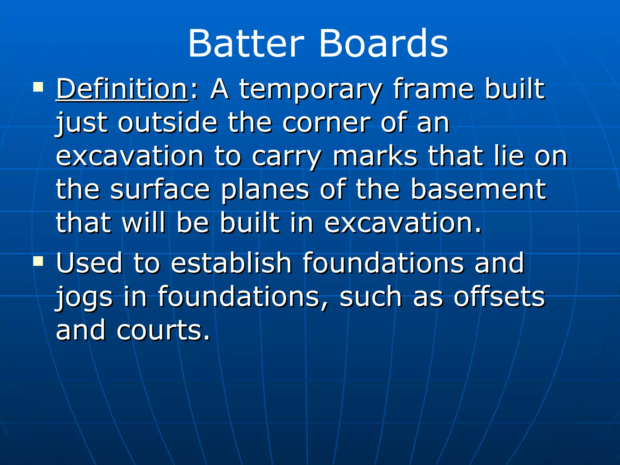 Definition : A temporary frame built just outside the corner of an excavation to carry marks that lie on the surface planes of the basement that will be built in excavation. Used to establish foundations and jogs in foundations, such as offsets and courts. Batter Boards 
