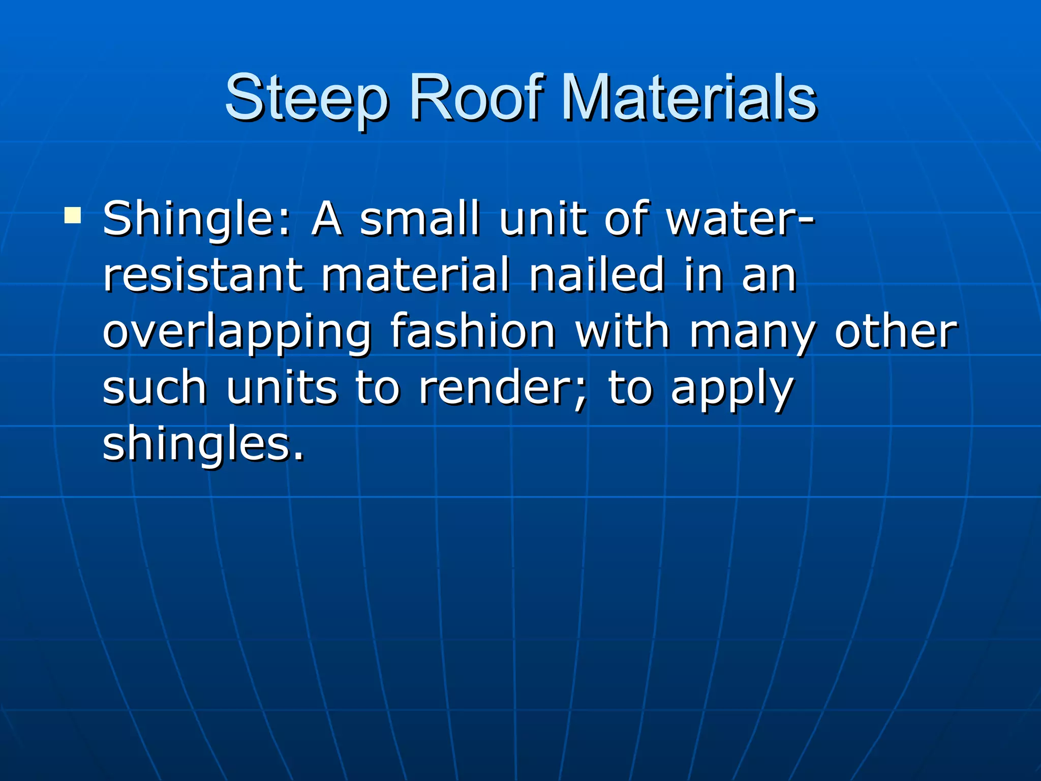 Steep Roof Materials Shingle: A small unit of water-resistant material nailed in an overlapping fashion with many other such units to render; to apply shingles. 
