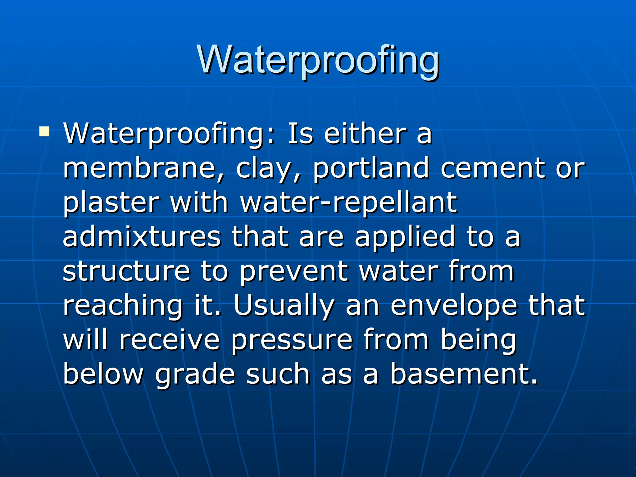 Waterproofing Waterproofing: Is either a membrane, clay, portland cement or plaster with water-repellant admixtures that are applied to a structure to prevent water from reaching it. Usually an envelope that will receive pressure from being below grade such as a basement. 
