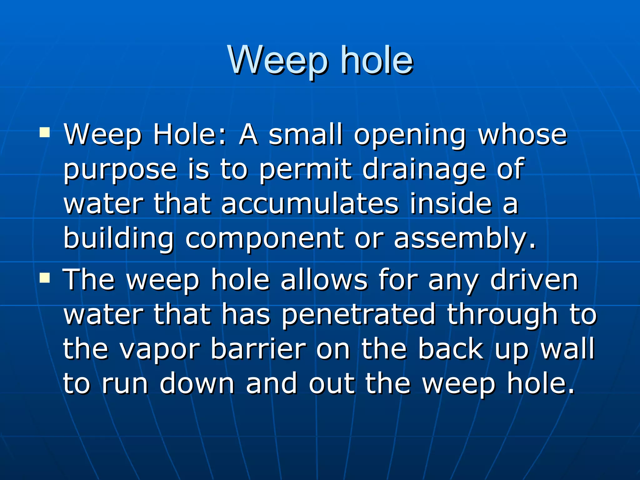 Weep hole Weep Hole: A small opening whose purpose is to permit drainage of water that accumulates inside a building component or assembly. The weep hole allows for any driven water that has penetrated through to the vapor barrier on the back up wall to run down and out the weep hole. 