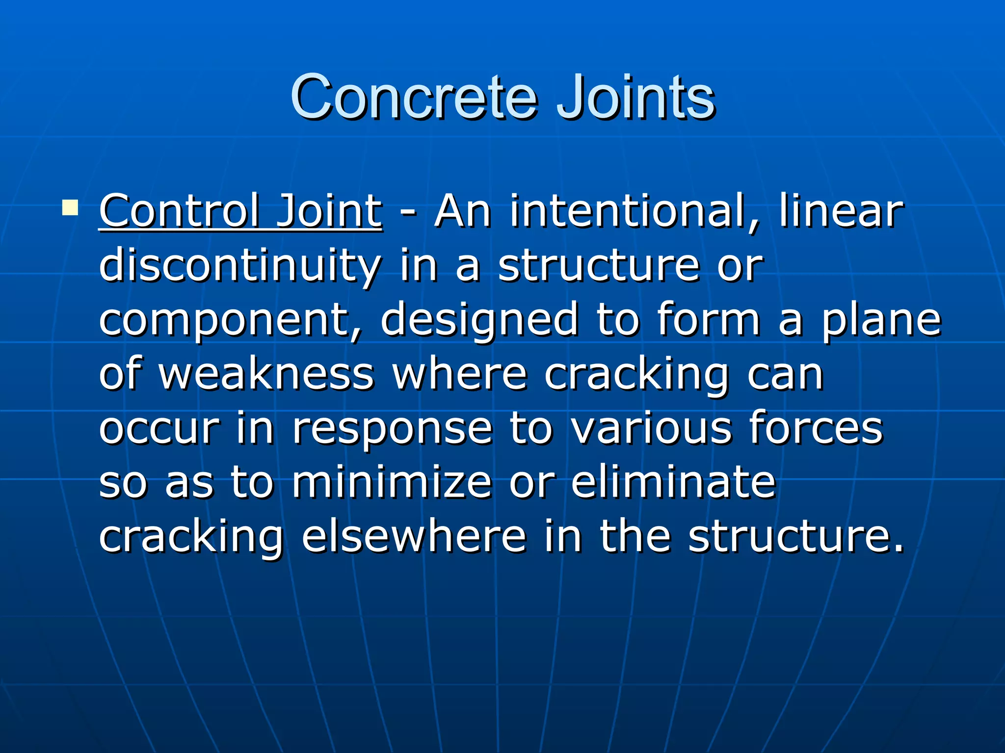 Concrete Joints Control Joint  - An intentional, linear discontinuity in a structure or component, designed to form a plane of weakness where cracking can  occur in response to various forces so as to minimize or eliminate cracking elsewhere in the structure. 
