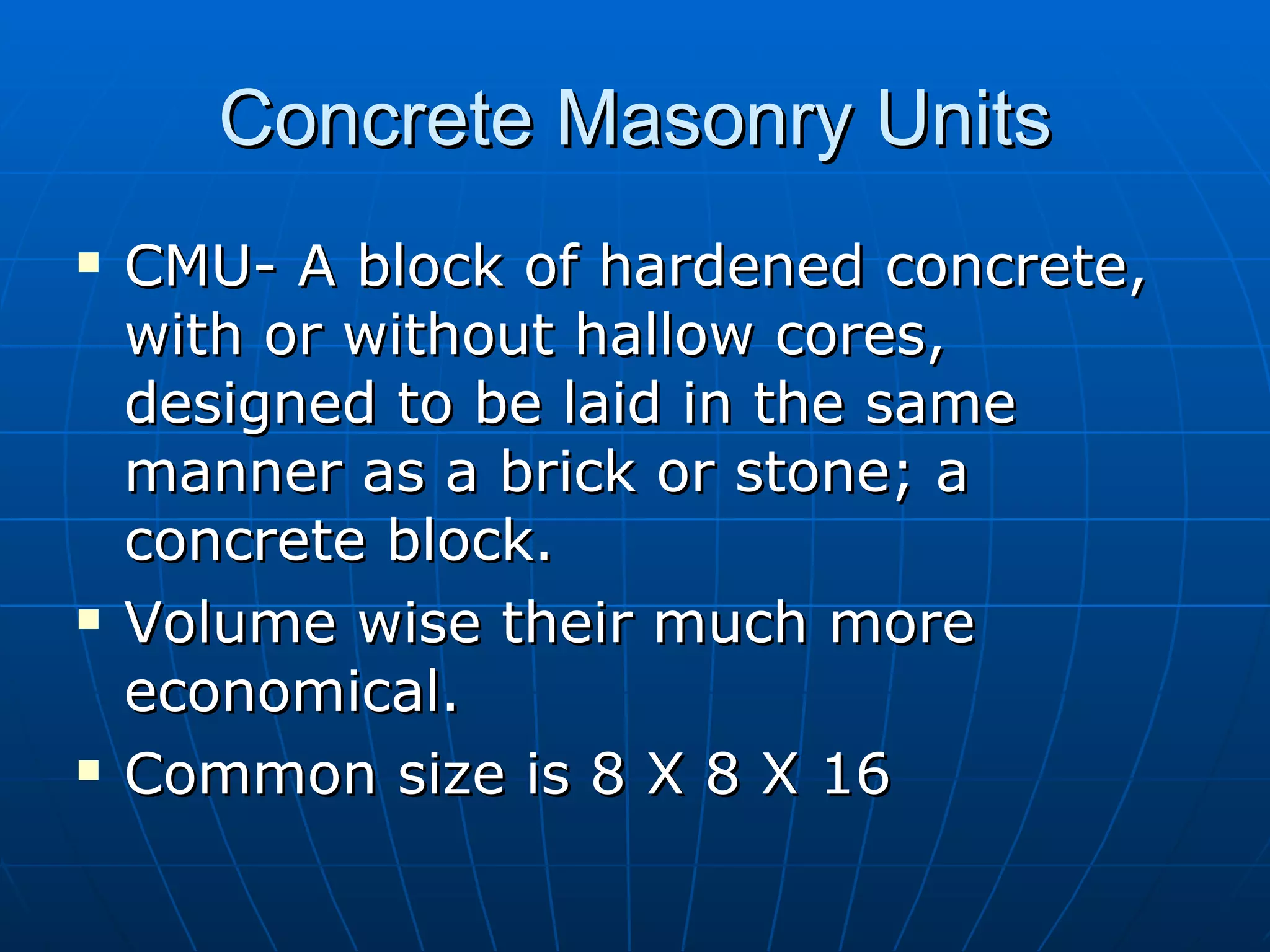 Concrete Masonry Units CMU- A block of hardened concrete, with or without hallow cores, designed to be laid in the same manner as a brick or stone; a concrete block. Volume wise their much more economical. Common size is 8 X 8 X 16  