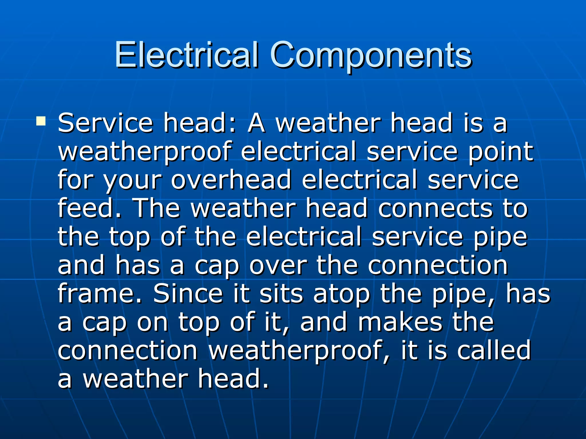 Electrical Components Service head: A weather head is a weatherproof electrical service point for your overhead electrical service feed. The weather head connects to the top of the electrical service pipe and has a cap over the connection frame. Since it sits atop the pipe, has a cap on top of it, and makes the connection weatherproof, it is called a weather head.  