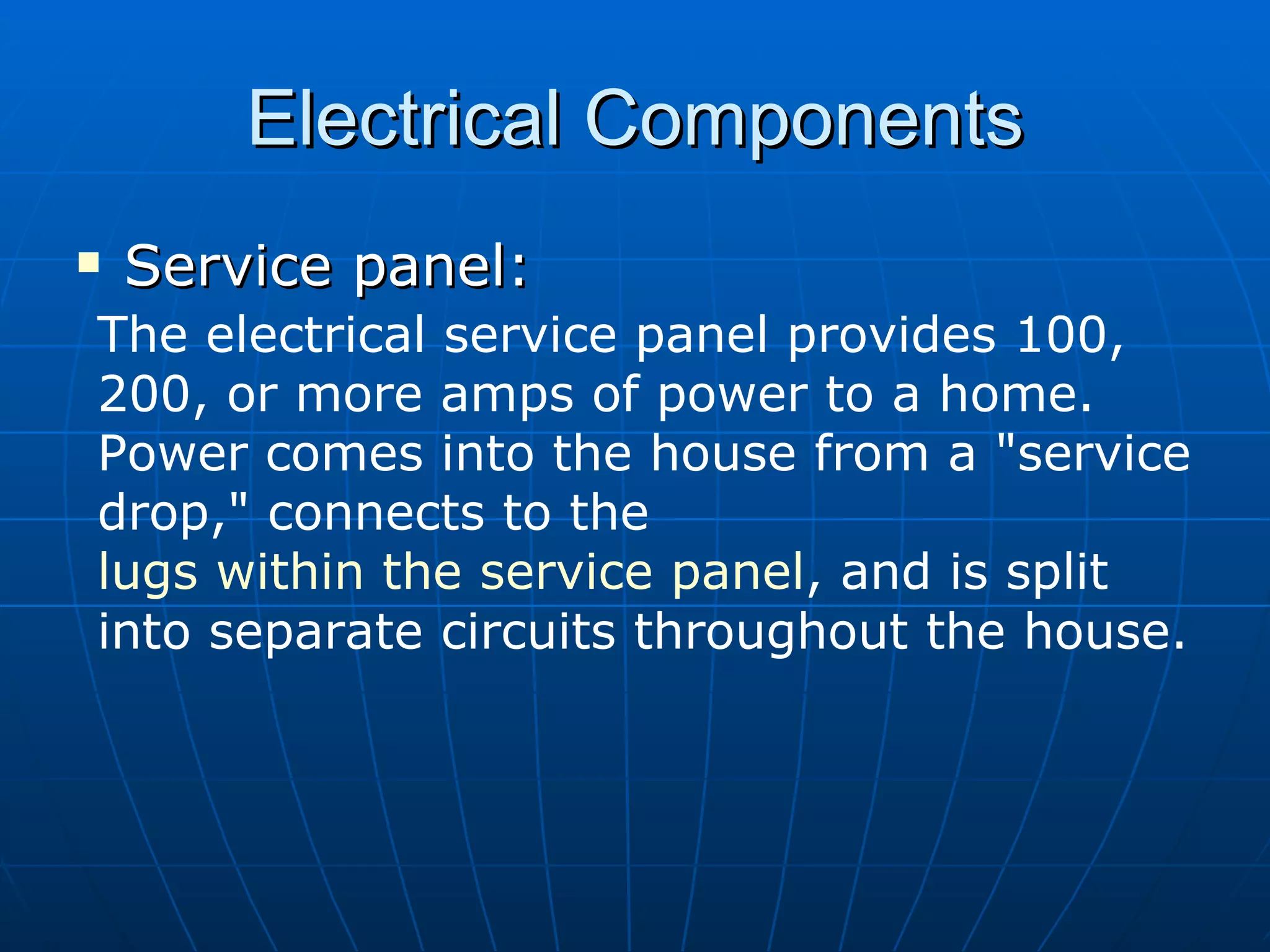 Electrical Components Service panel: The electrical service panel provides 100, 200, or more amps of power to a home. Power comes into the house from a "service drop," connects to the  lugs within the service panel , and is split into separate circuits throughout the house.   