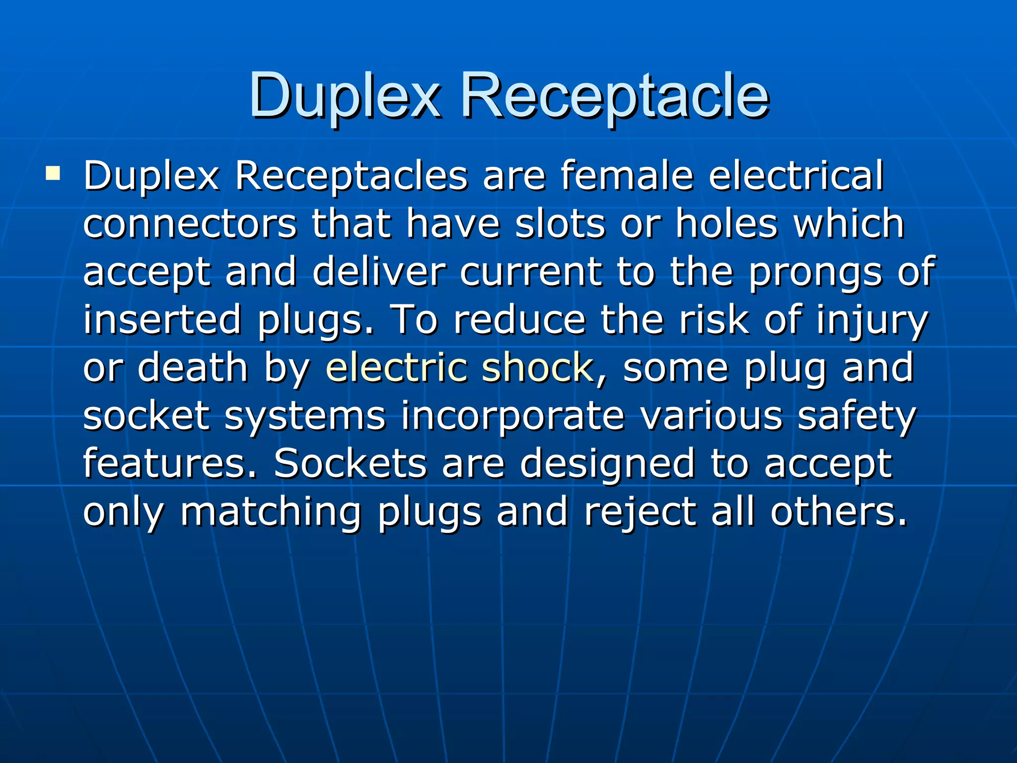 Duplex Receptacle Duplex Receptacles are female electrical connectors that have slots or holes which accept and deliver current to the prongs of inserted plugs. To reduce the risk of injury or death by  electric shock , some plug and socket systems incorporate various safety features. Sockets are designed to accept only matching plugs and reject all others.  