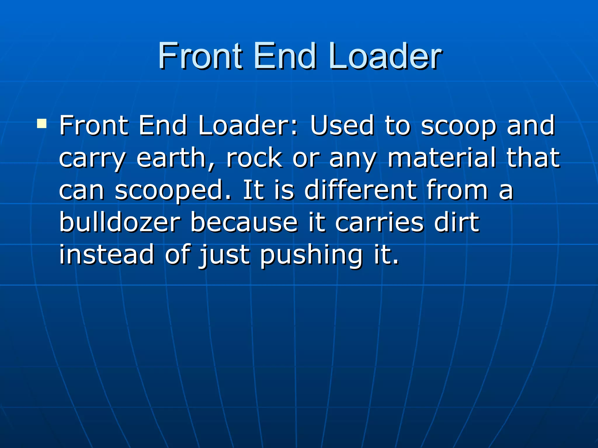 Front End Loader Front End Loader: Used to scoop and carry earth, rock or any material that can scooped. It is different from a bulldozer because it carries dirt instead of just pushing it. 