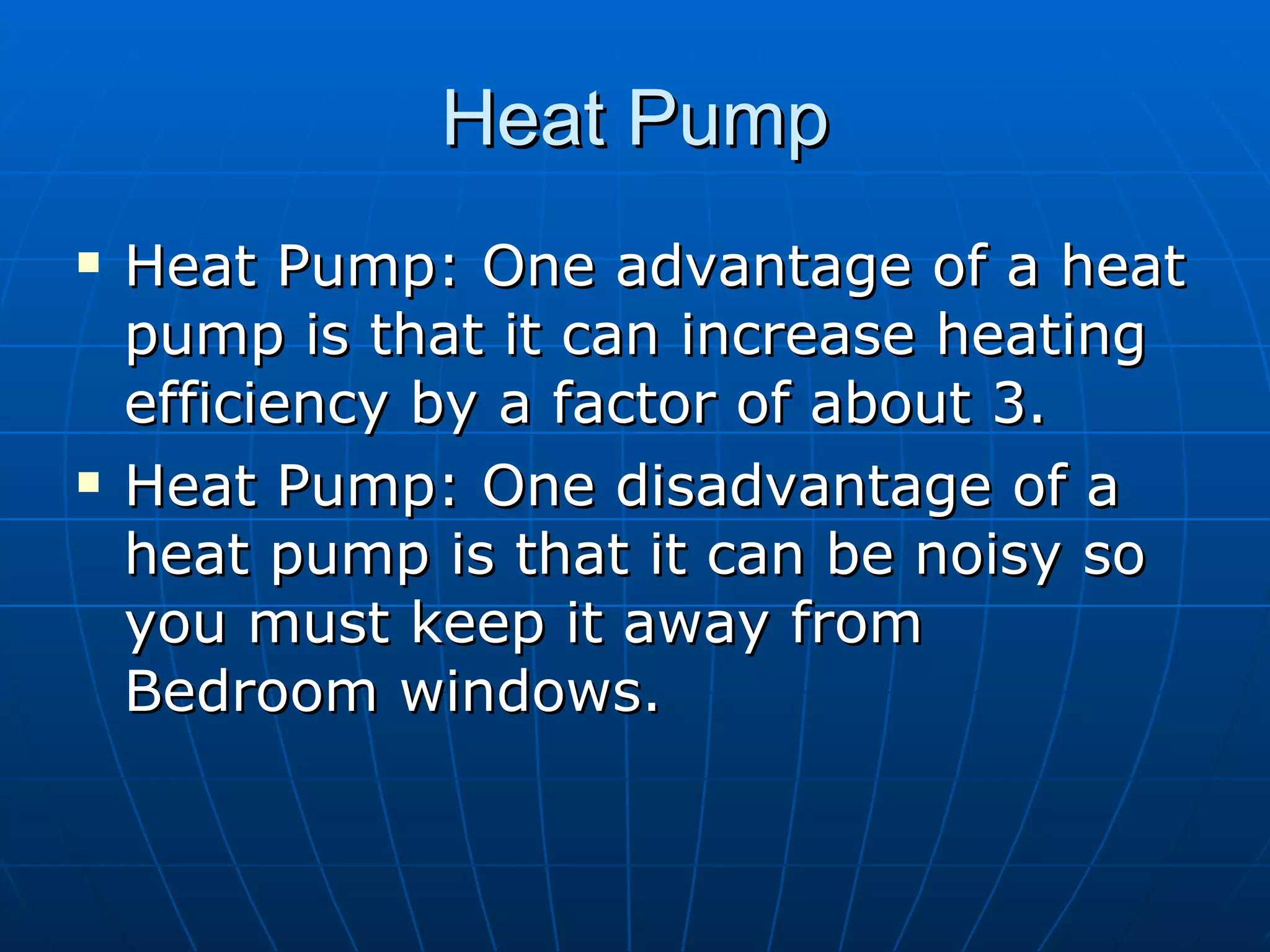 Heat Pump Heat Pump: One advantage of a heat pump is that it can increase heating efficiency by a factor of about 3. Heat Pump: One disadvantage of a heat pump is that it can be noisy so you must keep it away from Bedroom windows. 