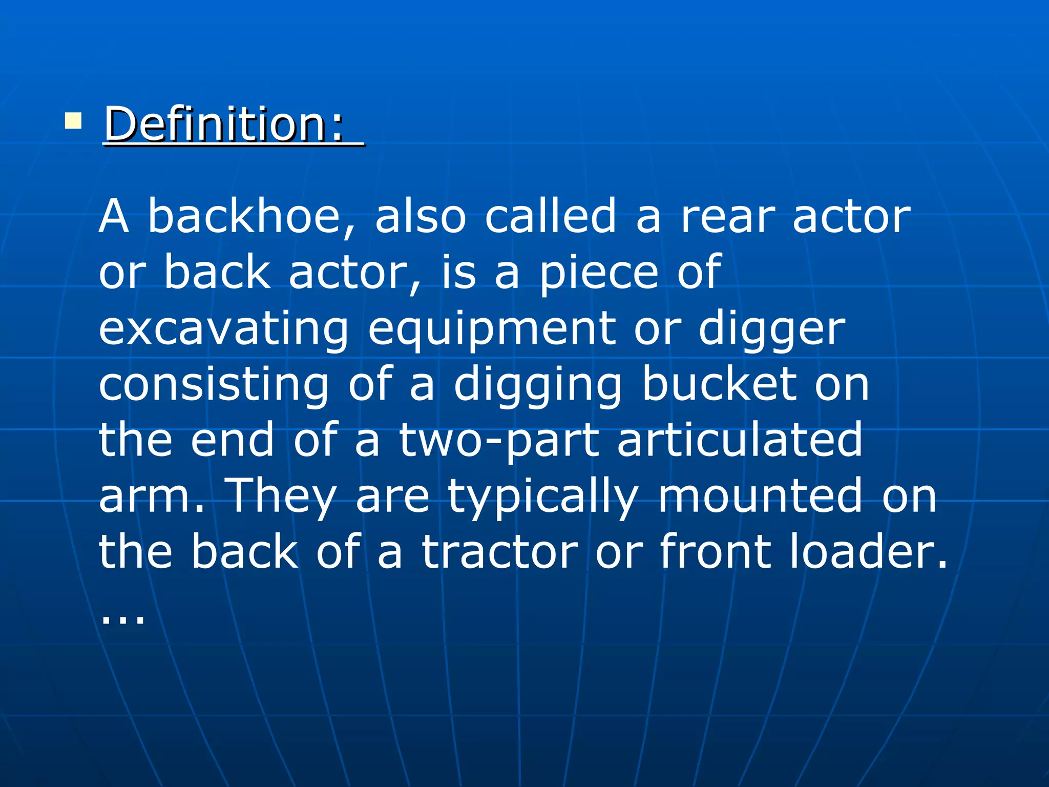 Definition:  A backhoe, also called a rear actor or back actor, is a piece of excavating equipment or digger consisting of a digging bucket on the end of a two-part articulated arm. They are typically mounted on the back of a tractor or front loader. ... 