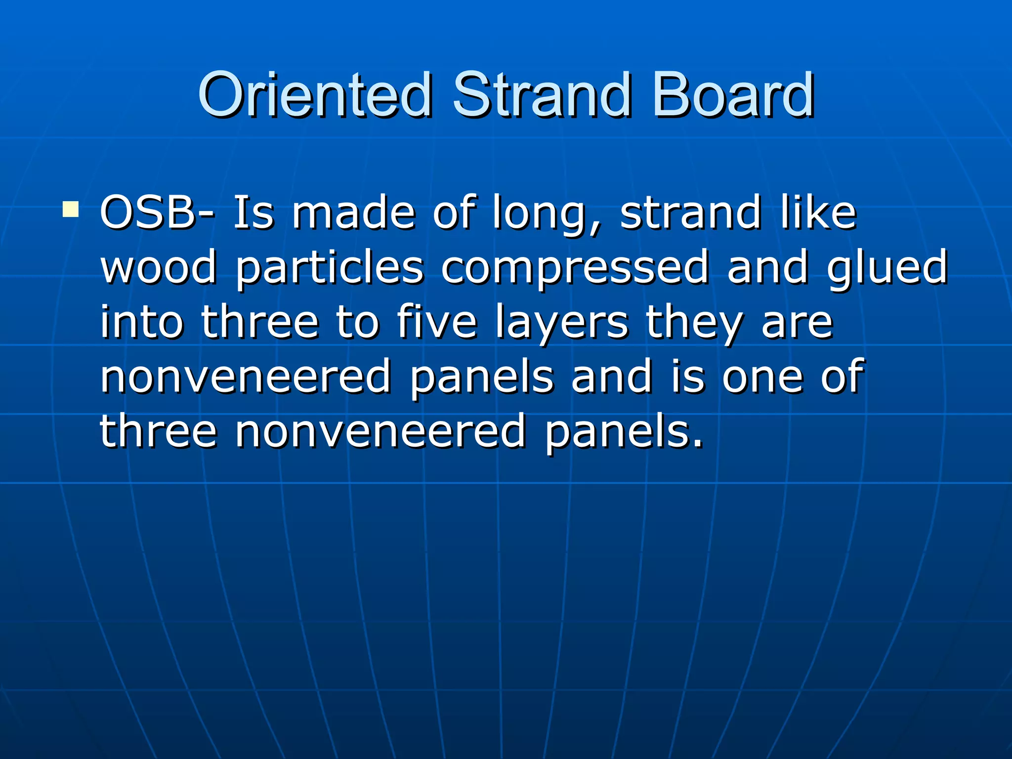 Oriented Strand Board OSB- Is made of long, strand like wood particles compressed and glued into three to five layers they are nonveneered panels and is one of three nonveneered panels.  