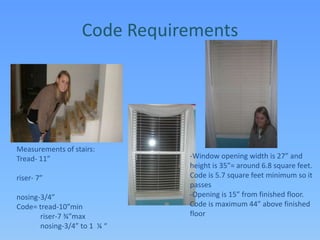 Code RequirementsMeasurements of stairs: Tread- 11”                                             riser- 7”                                             nosing-3/4”Code= tread-10”min             riser-7 ¾”max             nosing-3/4” to 1  ¼ “-Window opening width is 27” and height is 35”= around 6.8 square feet. Code is 5.7 square feet minimum so it passes-Opening is 15” from finished floor. Code is maximum 44” above finished floor