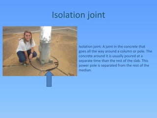 Isolation jointIsolation joint: A joint in the concrete that goes all the way around a column or pole. The concrete around it is usually poured at a separate time than the rest of the slab. This power pole is separated from the rest of the median.