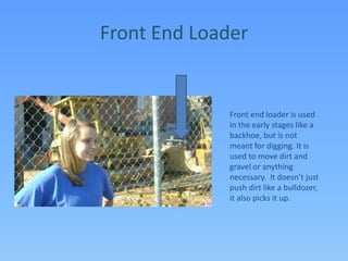 Front End LoaderFront end loader is used in the early stages like a backhoe, but is not meant for digging. It is used to move dirt and gravel or anything necessary.  It doesn’t just push dirt like a bulldozer, it also picks it up.