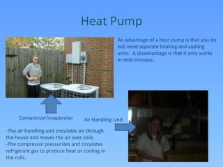 Heat PumpAn advantage of a heat pump is that you do not need separate heating and cooling units.  A disadvantage is that it only works in mild climates.Compressor/evaporatorAir Handling Unit-The air handling unit circulates air through the house and moves the air over coils. -The compressor pressurizes and circulates refrigerant gas to produce heat or cooling in the coils.