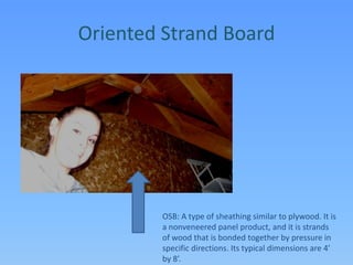 Oriented Strand BoardOSB: A type of sheathing similar to plywood. It is a nonveneered panel product, and it is strands of wood that is bonded together by pressure in specific directions. Its typical dimensions are 4’ by 8’.