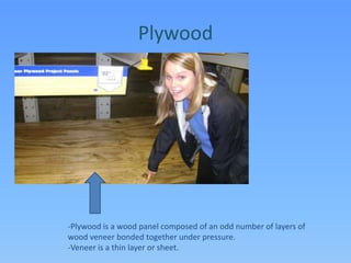Plywood-Plywood is a wood panel composed of an odd number of layers of wood veneer bonded together under pressure.  -Veneer is a thin layer or sheet.