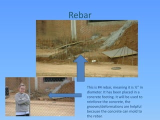 RebarThis is #4 rebar, meaning it is ½” in diameter. It has been placed in a concrete footing. It will be used to reinforce the concrete, the grooves/deformations are helpful because the concrete can mold to the rebar.