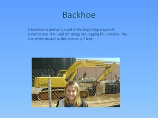 BackhoeA backhoe is primarily used in the beginning stages of construction. It is used for things like digging foundations. The size of the bucket in this picture is 2 feet.