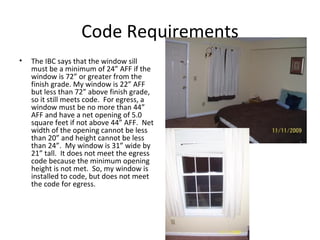 Code Requirements The IBC says that the window sill must be a minimum of 24” AFF if the window is 72” or greater from the finish grade. My window is 22” AFF but less than 72” above finish grade, so it still meets code.  For egress, a window must be no more than 44” AFF and have a net opening of 5.0 square feet if not above 44” AFF.  Net width of the opening cannot be less than 20” and height cannot be less than 24”.  My window is 31” wide by 21” tall.  It does not meet the egress code because the minimum opening height is not met.  So, my window is installed to code, but does not meet the code for egress. 