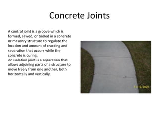 Concrete Joints A control joint is a groove which is formed, sawed, or tooled in a concrete or masonry structure to regulate the location and amount of cracking and separation that occurs while the concrete is curing. An isolation joint is a separation that allows adjoining parts of a structure to move freely from one another, both horizontally and vertically. 