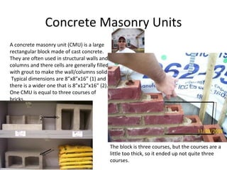 Concrete Masonry Units A concrete masonry unit (CMU) is a large rectangular block made of cast concrete.  They are often used in structural walls and columns and there cells are generally filled with grout to make the wall/columns solid.  Typical dimensions are 8”x8”x16” (1) and there is a wider one that is 8”x12”x16” (2).  One CMU is equal to three courses of bricks.  The block is three courses, but the courses are a little too thick, so it ended up not quite three courses. 2 1 