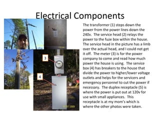 Electrical Components The transformer (1) steps down the power from the power lines down the 240v.  The service head (2) relays the power to the fuze box within the house.  The service head in the picture has a limb over the actual head, and I could not get it off.  The meter (3) is for the power company to come and read how much power the house is using.  The service box (4) has breakers to the house that divide the power to higher/lower voltage outlets and helps for the servicers and emergency personnel to cut the power if necessary.  The duplex receptacle (5) is where the power is put out at 120v for use with small appliances.  This receptacle is at my mom’s which is where the other photos were taken. 1 2 3 4 5 