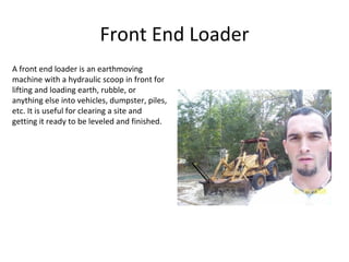 Front End Loader A front end loader is an earthmoving machine with a hydraulic scoop in front for lifting and loading earth, rubble, or anything else into vehicles, dumpster, piles, etc. It is useful for clearing a site and getting it ready to be leveled and finished. 