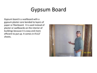 Gypsum Board Gypsum board is a wallboard with a gypsum plaster core bonded to layers of paper or fiberboard.  It is used instead of plaster or wallboards on the interior of buildings because it is easy and more efficient to put up. It comes in 4’x12’ sheets. 