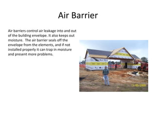 Air Barrier Air barriers control air leakage into and out of the building envelope. It also keeps out moisture.  The air barrier seals off the envelope from the elements, and if not installed properly it can trap in moisture and present more problems. 