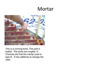 Mortar This is a running bond. This joint it tooled.  The joints are roughly ½”.  Chances are that the mortar used is type N.  It has additives to change the color.  
