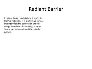 Radiant Barrier A radiant barrier inhibits heat transfer by thermal radiation.  It is a reflective surface that interrupts the conduction of heat energy in and out of a building.  It must have a gap between it and the outside surface. 