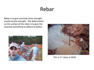 Rebar Rebar is to give concrete more strength, mostly tensile strength.  The deformation on the surface of the rebar is to give the concrete something to adhere to better. This is ½” rebar or #4/8 