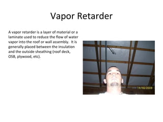 Vapor Retarder A vapor retarder is a layer of material or a laminate used to reduce the flow of water vapor into the roof or wall assembly.  It is generally placed between the insulation and the outside sheathing (roof deck, OSB, plywood, etc). 