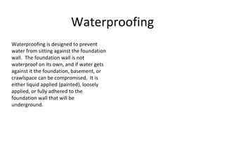 Waterproofing Waterproofing is designed to prevent water from sitting against the foundation wall.  The foundation wall is not waterproof on its own, and if water gets against it the foundation, basement, or crawlspace can be compromised.  It is either liquid applied (painted), loosely applied, or fully adhered to the foundation wall that will be underground. 