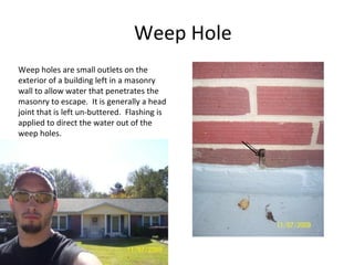 Weep Hole Weep holes are small outlets on the exterior of a building left in a masonry wall to allow water that penetrates the masonry to escape.  It is generally a head joint that is left un-buttered.  Flashing is applied to direct the water out of the weep holes. 