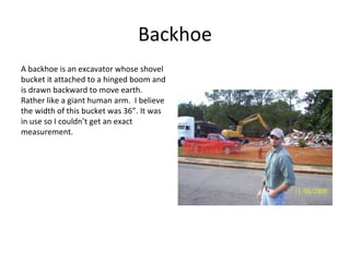 Backhoe A backhoe is an excavator whose shovel bucket it attached to a hinged boom and is drawn backward to move earth.  Rather like a giant human arm.  I believe the width of this bucket was 36”. It was in use so I couldn’t get an exact measurement. 