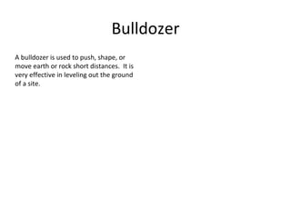 Bulldozer A bulldozer is used to push, shape, or move earth or rock short distances.  It is very effective in leveling out the ground of a site. 