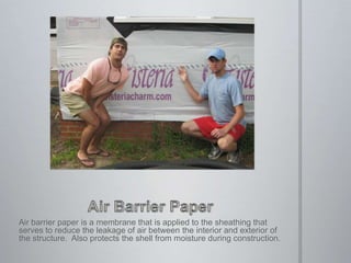 Air Barrier PaperAir barrier paper is a membrane that is applied to the sheathing that serves to reduce the leakage of air between the interior and exterior of the structure.  Also protects the shell from moisture during construction.