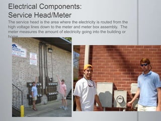 Electrical Components: Service Head/MeterThe service head is the area where the electricity is routed from the high voltage lines down to the meter and meter box assembly.  The meter measures the amount of electricity going into the building or home.