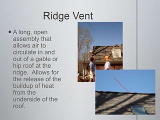Ridge VentA long, open assembly that allows air to circulate in and out of a gable or hip roof at the ridge.  Allows for the release of the buildup of heat from the underside of the roof.