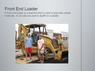 Front End LoaderA front end loader is a machine that is used to load and unload materials.  It can also be used to dig/fill on a jobsite.