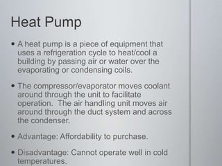 Heat PumpA heat pump is a piece of equipment that uses a refrigeration cycle to heat/cool a building by passing air or water over the evaporating or condensing coils.The compressor/evaporator moves coolant around through the unit to facilitate operation.  The air handling unit moves air around through the duct system and across the condenser.Advantage: Affordability to purchase.Disadvantage: Cannot operate well in cold temperatures.