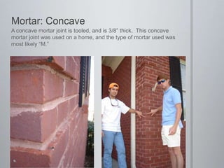 Mortar: ConcaveA concave mortar joint is tooled, and is 3/8” thick.  This concave mortar joint was used on a home, and the type of mortar used was most likely “M.”