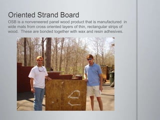 Oriented Strand BoardOSB is a nonveneered panel wood product that is manufactured  in wide mats from cross oriented layers of thin, rectangular strips of wood.  These are bonded together with wax and resin adhesives.