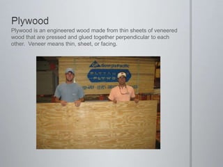 PlywoodPlywood is an engineered wood made from thin sheets of veneered wood that are pressed and glued together perpendicular to each other.  Veneer means thin, sheet, or facing.