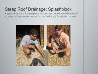 Steep Roof Drainage: SplashblockA splashblock is a formed piece of concrete placed at the bottom of a gutter to divert water away from the building’s foundation or wall.
