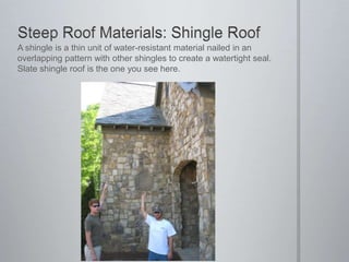 Steep Roof Materials: Shingle RoofA shingle is a thin unit of water-resistant material nailed in an overlapping pattern with other shingles to create a watertight seal.  Slate shingle roof is the one you see here.