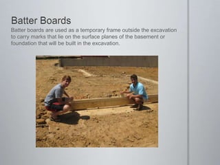 Batter BoardsBatter boards are used as a temporary frame outside the excavation to carry marks that lie on the surface planes of the basement or foundation that will be built in the excavation.