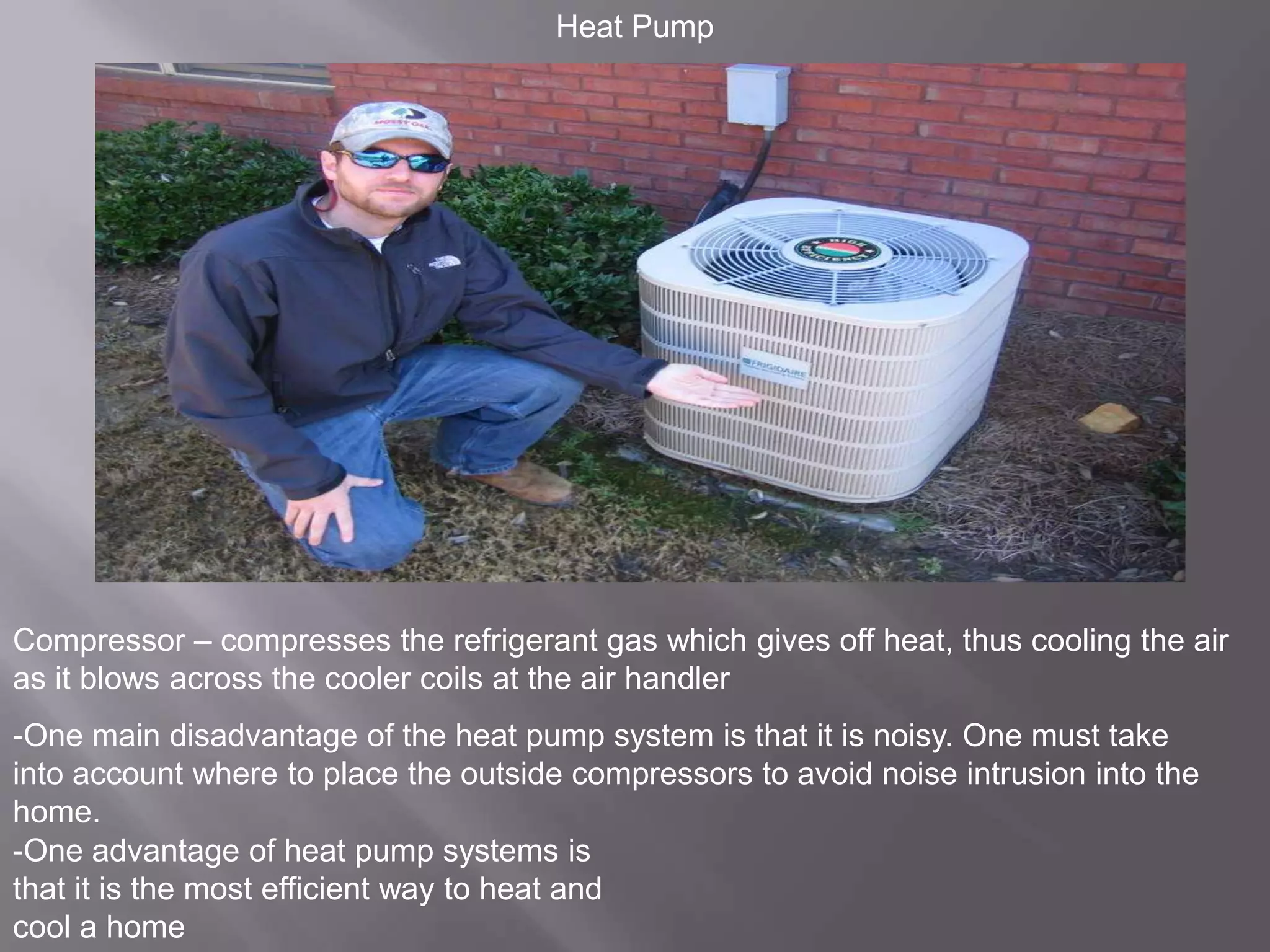 Heat PumpCompressor – compresses the refrigerant gas which gives off heat, thus cooling the air as it blows across the cooler coils at the air handler-One main disadvantage of the heat pump system is that it is noisy. One must take into account where to place the outside compressors to avoid noise intrusion into the home. -One advantage of heat pump systems is that it is the most efficient way to heat and cool a home