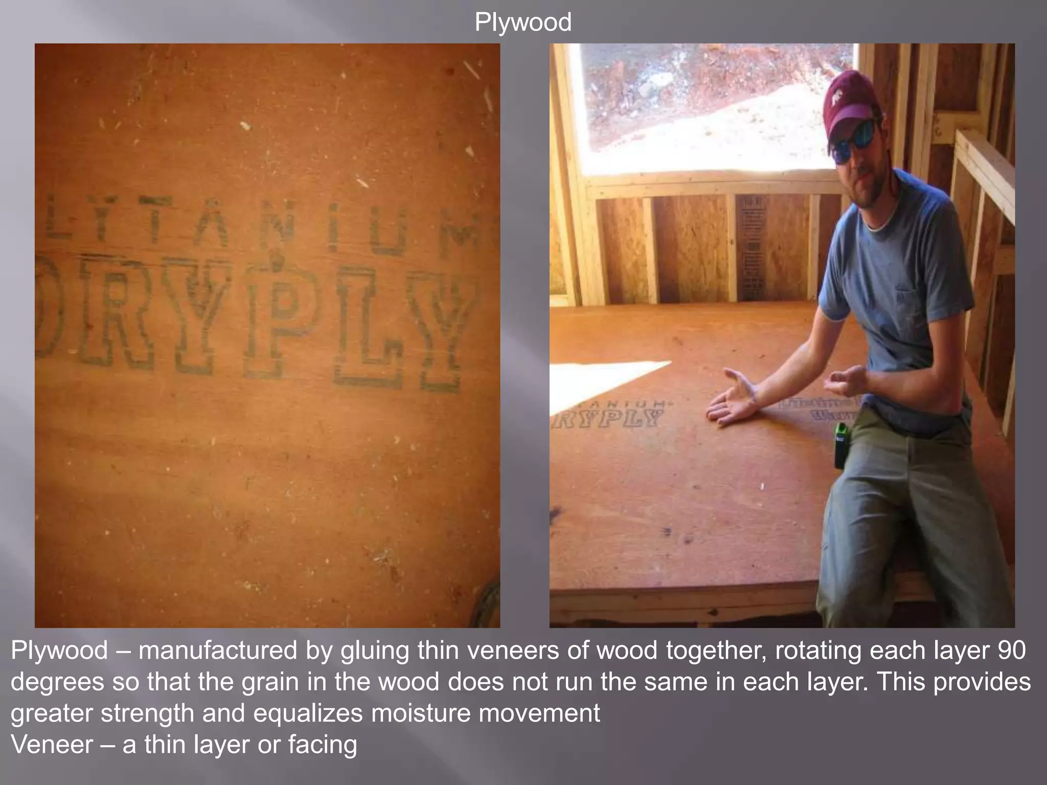 PlywoodPlywood – manufactured by gluing thin veneers of wood together, rotating each layer 90 degrees so that the grain in the wood does not run the same in each layer. This provides greater strength and equalizes moisture movementVeneer – a thin layer or facing