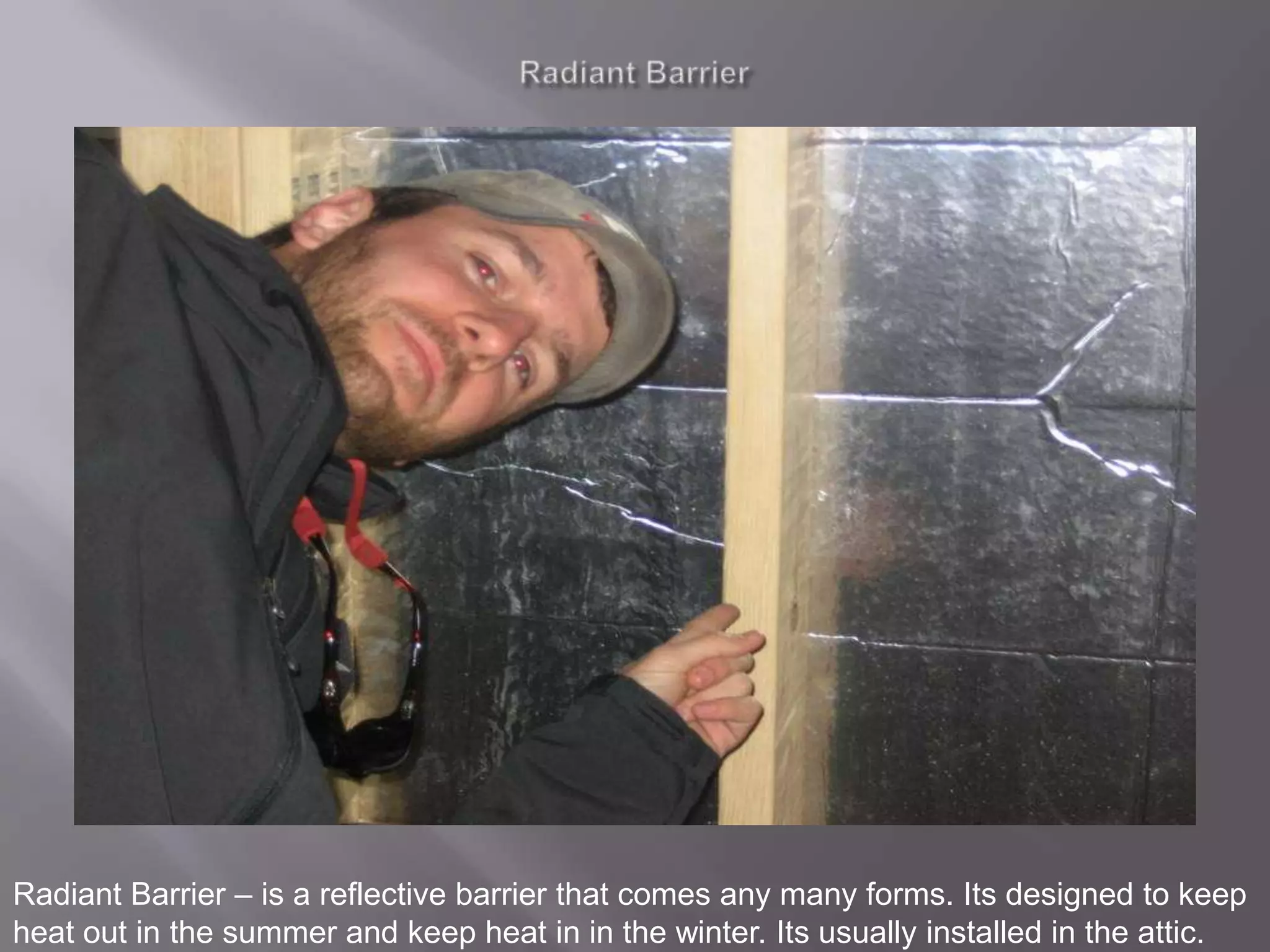 RadiantBarrierRadiant Barrier – is a reflective barrier that comes any many forms. Its designed to keep heat out in the summer and keep heat in in the winter. Its usually installed in the attic.